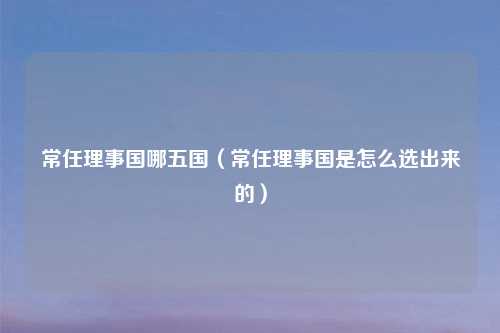 常任理事国哪五国(常任理事国是怎么选出来的)