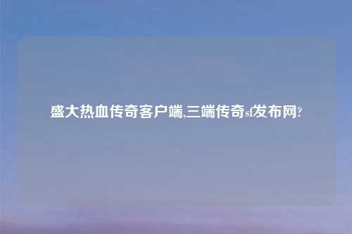 盛大热血传奇客户端,三端传奇sf发布网?