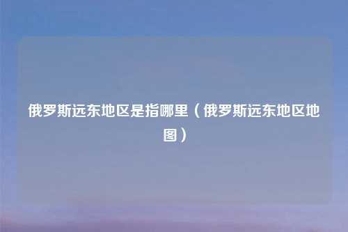 俄罗斯远东地区是指哪里(俄罗斯远东地区地图)