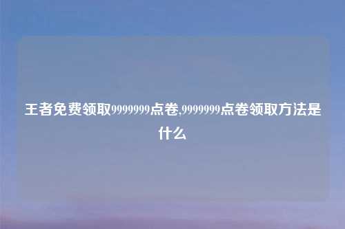 王者免费领取9999999点卷,9999999点卷领取 是什么