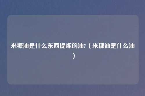 米糠油是什么东西提炼的油?(米糠油是什么油)