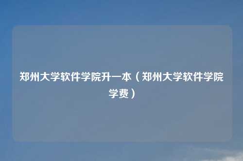 郑州大学软件学院升一本(郑州大学软件学院学费)