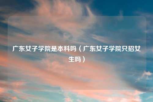 广东女子学院是本科吗（广东女子学院只招女生吗）