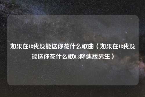 如果在18我没能送你花什么歌曲(如果在18我没能送你花什么歌0.8降速版男生)