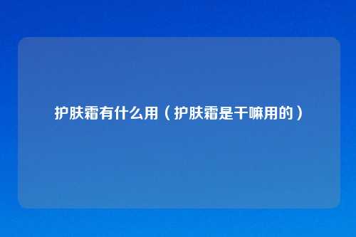 护肤霜有什么用（护肤霜是干嘛用的）