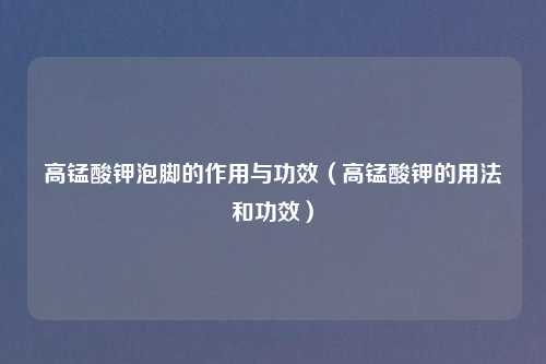 高锰酸钾泡脚的作用与功效（高锰酸钾的用法和功效）
