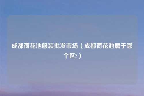 成都荷花池服装批发市场(成都荷花池属于哪个区?)