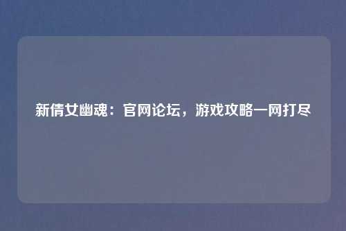 新倩女幽魂:官网论坛,游戏攻略一网打尽