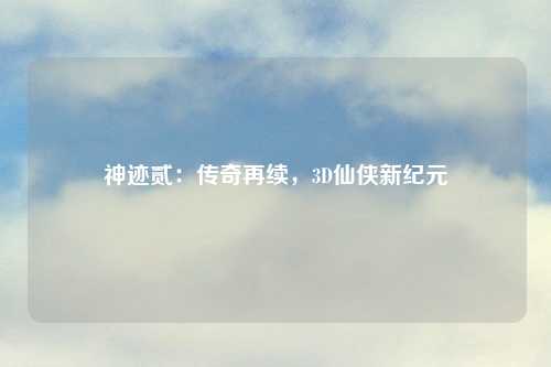 神迹贰:传奇再续,3D仙侠新纪元