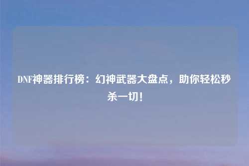 DNF神器排行榜:幻神武器大盘点,助你轻松秒杀一切!