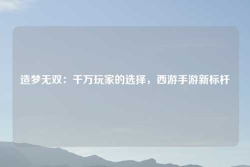 造梦无双:千万玩家的选择,西游手游新标杆