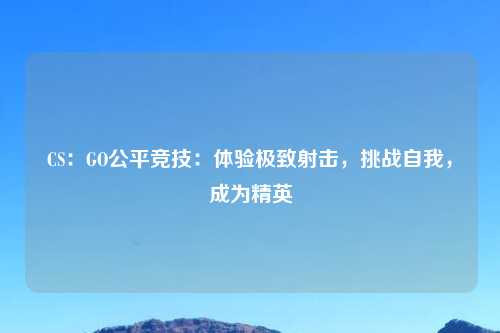 CS:GO公平竞技:体验极致射击,挑战自我,成为精英