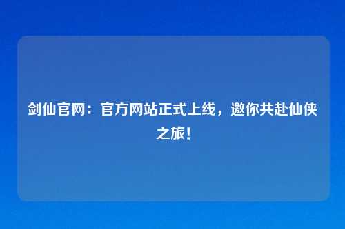剑仙官网：官方网站正式上线，邀你共赴仙侠之旅！