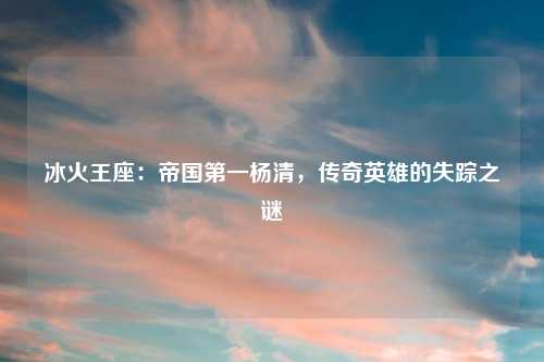 冰火王座：帝国之一杨清，传奇英雄的失踪之谜