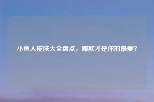 小鱼人皮肤大全盘点，哪款才是你的更爱？
