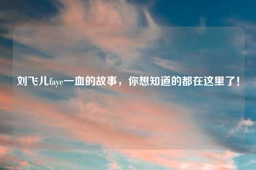 刘飞儿faye一血的故事，你想知道的都在这里了！