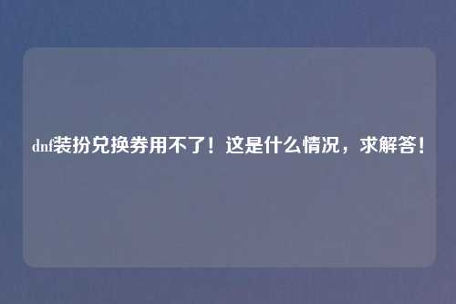 dnf装扮兑换券用不了！这是什么情况，求解答！