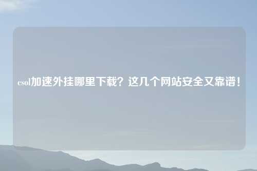 csol加速外挂哪里下载？这几个网站安全又靠谱！