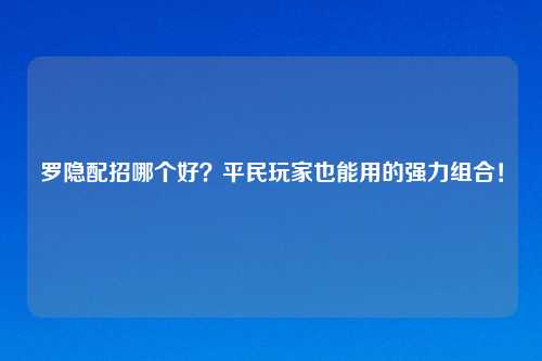 罗隐配招哪个好？平民玩家也能用的强力组合！
