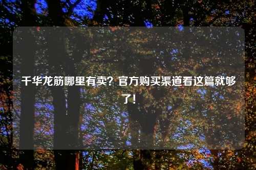 千华龙筋哪里有卖?官方购买渠道看这篇就够了!