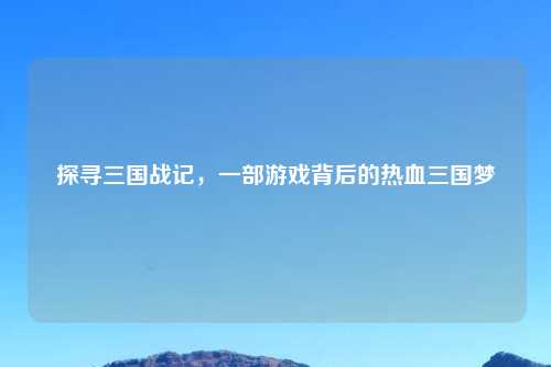 探寻三国战记，一部游戏背后的热血三国梦