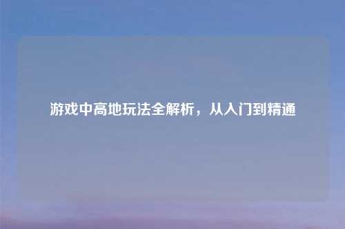 游戏中高地玩法全解析，从入门到精通