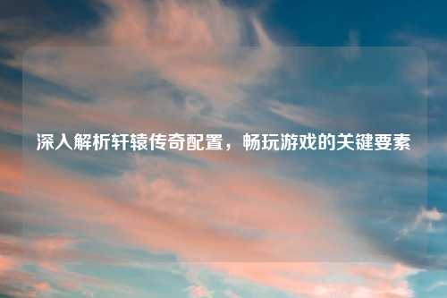 深入解析轩辕传奇配置，畅玩游戏的关键要素