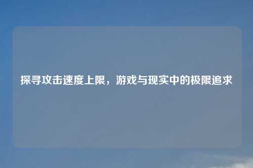 探寻攻击速度上限,游戏与现实中的极限追求