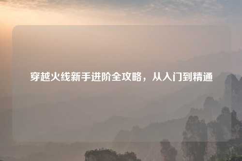 穿越火线新手进阶全攻略,从入门到精通