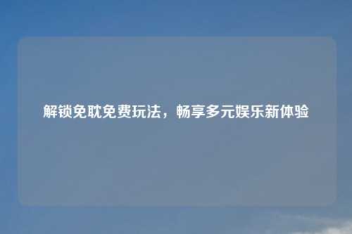 解锁免耽免费玩法，畅享多元娱乐新体验