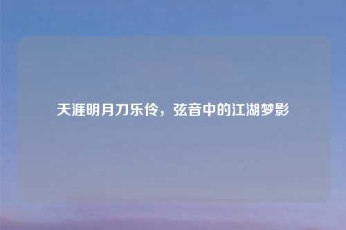 天涯明月刀乐伶,弦音中的江湖梦影