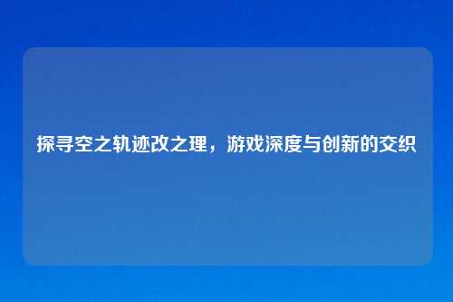 探寻空之轨迹改之理,游戏深度与创新的交织