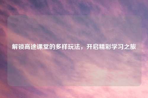 解锁高途课堂的多样玩法,开启精彩学习之旅