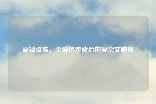 高楼爆破，尘埃落定背后的复杂交响曲