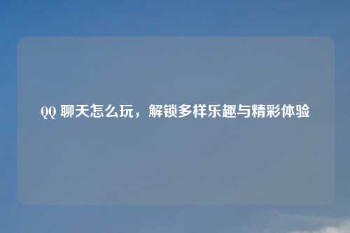 聊天怎么玩,解锁多样乐趣与精彩体验