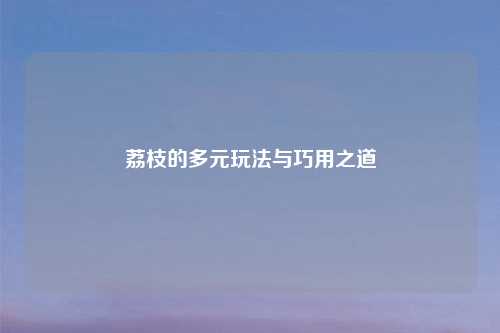 荔枝的多元玩法与巧用之道