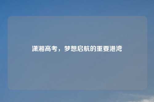 潇湘高考,梦想启航的重要港湾