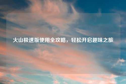 火山极速版使用全攻略,轻松开启趣味之旅