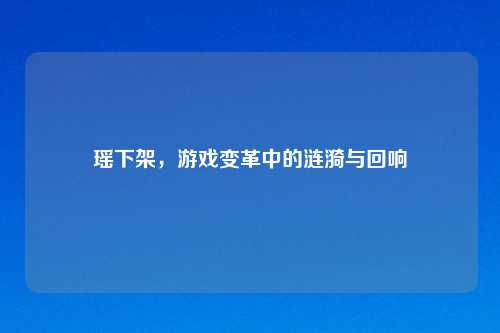 瑶下架,游戏变革中的涟漪与回响