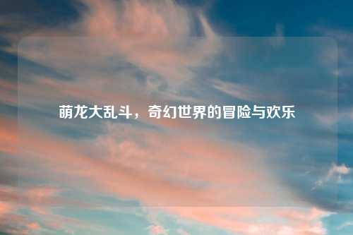 萌龙大乱斗，奇幻世界的冒险与欢乐