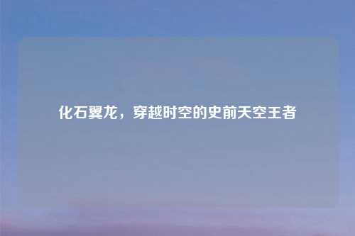 化石翼龙,穿越时空的史前天空王者