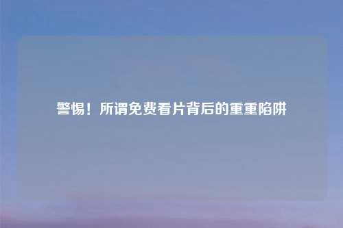 警惕!所谓免费看片背后的重重陷阱
