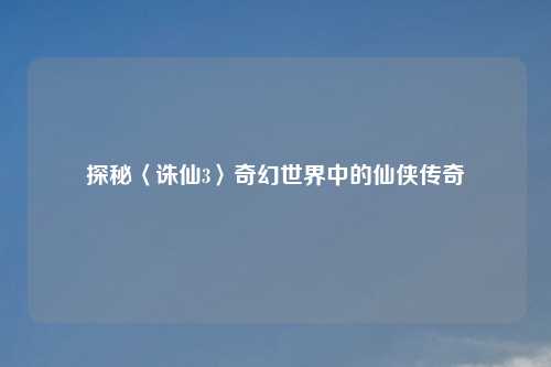 探秘〈诛仙3〉奇幻世界中的仙侠传奇