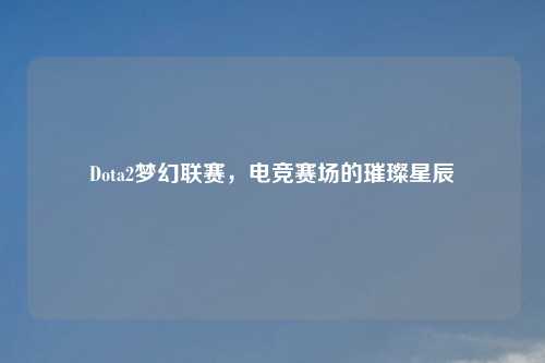 Dota2梦幻联赛，电竞赛场的璀璨星辰