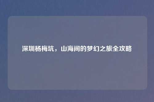 深圳杨梅坑，山海间的梦幻之旅全攻略