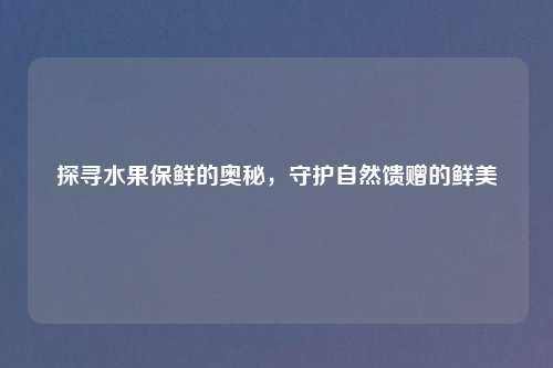 探寻水果保鲜的奥秘,守护自然馈赠的鲜美
