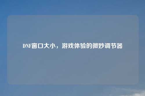 DNF窗口大小,游戏体验的微妙调节器