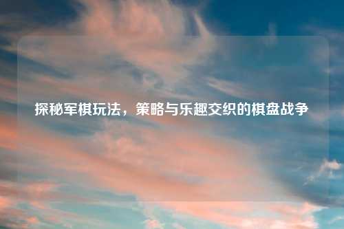 探秘军棋玩法，策略与乐趣交织的棋盘战争