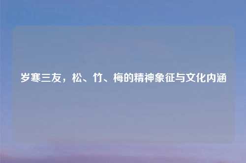 岁寒三友,松、竹、梅的精神象征与文化内涵