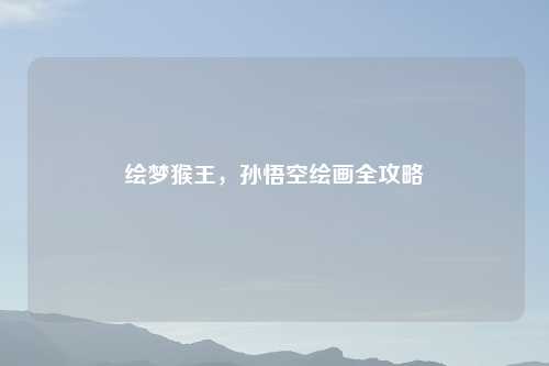 绘梦猴王,孙悟空绘画全攻略